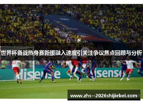 世界杯备战热身赛新援融入速度引关注争议焦点回顾与分析 世界杯备战热身赛新援融入速度引关注争议焦点回顾与分析