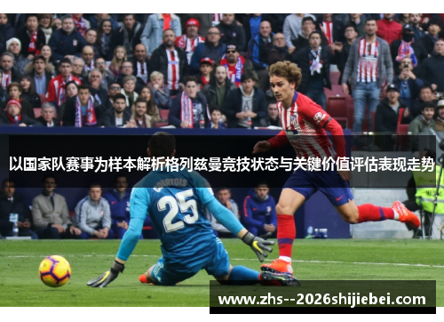 以国家队赛事为样本解析格列兹曼竞技状态与关键价值评估表现走势