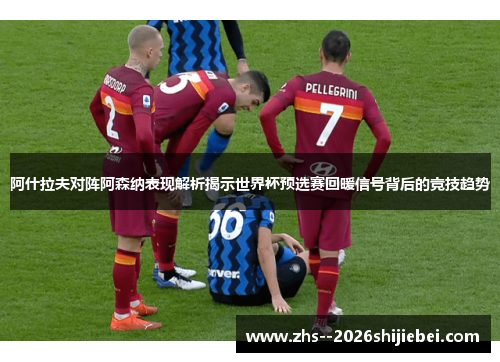 阿什拉夫对阵阿森纳表现解析揭示世界杯预选赛回暖信号背后的竞技趋势