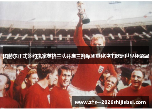图赫尔正式签约执掌英格兰队开启三狮军团重建冲击欧洲世界杯荣耀 图赫尔正式签约执掌英格兰队开启三狮军团重建冲击欧洲世界杯荣耀