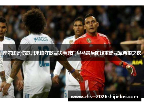 库尔图瓦伤愈归来镇守欧冠决赛球门皇马最后防线重燃冠军希望之夜 库尔图瓦伤愈归来镇守欧冠决赛球门皇马最后防线重燃冠军希望之夜