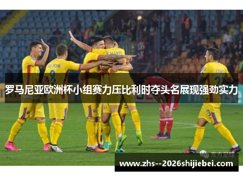 罗马尼亚欧洲杯小组赛力压比利时夺头名展现强劲实力